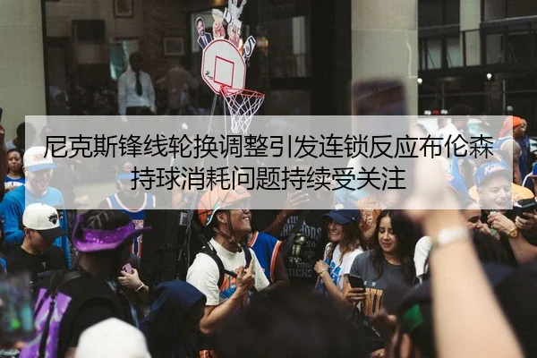 尼克斯锋线轮换调整引发连锁反应布伦森持球消耗问题持续受关注