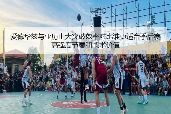 爱德华兹与亚历山大突破效率对比谁更适合季后赛高强度节奏和战术价值