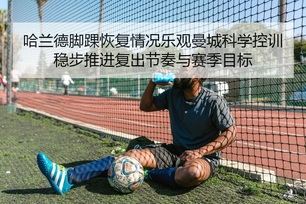 哈兰德脚踝恢复情况乐观曼城科学控训稳步推进复出节奏与赛季目标
